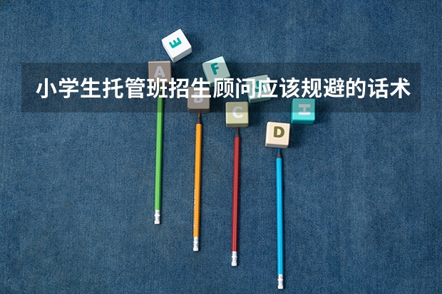 小学生托管班招生顾问应该规避的话术？ 小学生托管班招生的技巧？