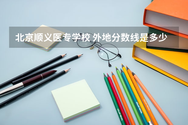 北京顺义医专学校 外地分数线是多少啊？