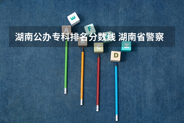 湖南公办专科排名分数线 湖南省警察学院录取分数线