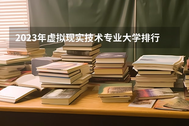 2023年虚拟现实技术专业大学排行榜(前十名大学名单一览)