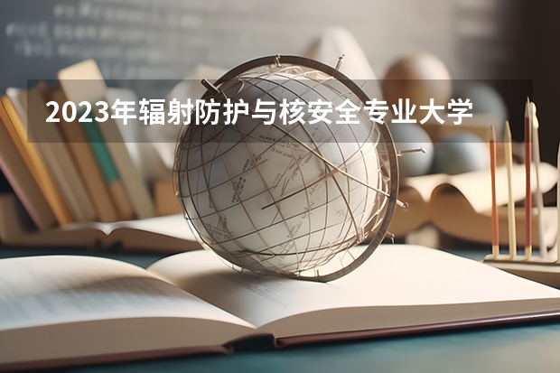 2023年辐射防护与核安全专业大学排行榜(前十名大学名单一览)