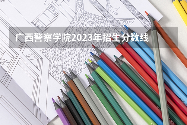 广西警察学院2023年招生分数线 广西警察学院录取分数线