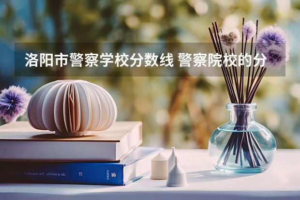 洛阳市警察学校分数线 警察院校的分数线