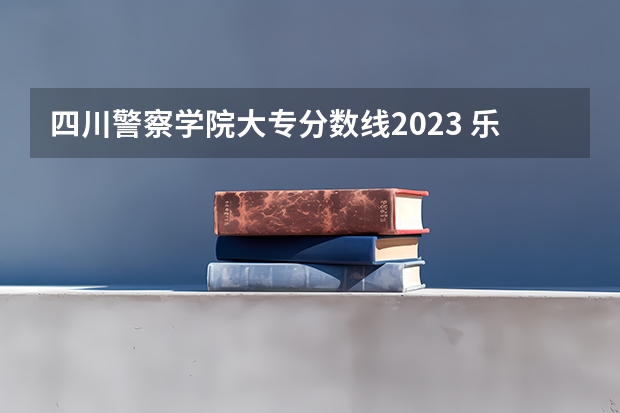 四川警察学院大专分数线2023 乐山师范学院分数线